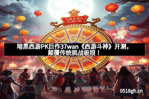 暗黑西游PK巨作37wan《西游斗神》开测，颠覆传统挑战极限！