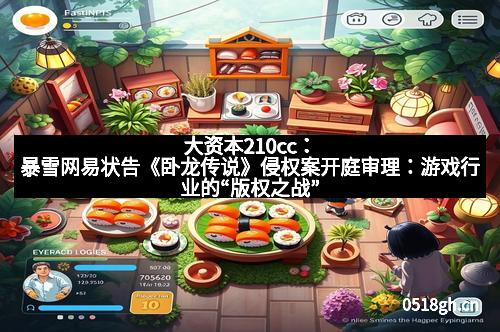 大资本210cc：暴雪网易状告《卧龙传说》侵权案开庭审理：游戏行业的“版权之战”新篇章